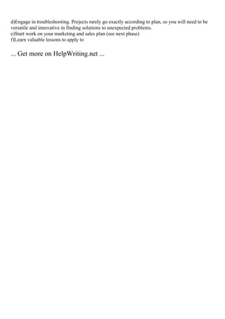 d)Engage in troubleshooting. Projects rarely go exactly according to plan, so you will need to be
versatile and innovative in finding solutions to unexpected problems.
e)Start work on your marketing and sales plan (see next phase)
f)Learn valuable lessons to apply to
... Get more on HelpWriting.net ...
 