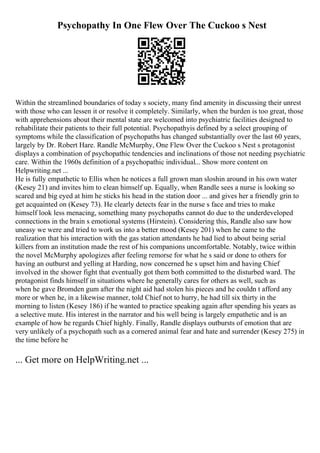 Psychopathy In One Flew Over The Cuckoo s Nest
Within the streamlined boundaries of today s society, many find amenity in discussing their unrest
with those who can lessen it or resolve it completely. Similarly, when the burden is too great, those
with apprehensions about their mental state are welcomed into psychiatric facilities designed to
rehabilitate their patients to their full potential. Psychopathyis defined by a select grouping of
symptoms while the classification of psychopaths has changed substantially over the last 60 years,
largely by Dr. Robert Hare. Randle McMurphy, One Flew Over the Cuckoo s Nest s protagonist
displays a combination of psychopathic tendencies and inclinations of those not needing psychiatric
care. Within the 1960s definition of a psychopathic individual... Show more content on
Helpwriting.net ...
He is fully empathetic to Ellis when he notices a full grown man sloshin around in his own water
(Kesey 21) and invites him to clean himself up. Equally, when Randle sees a nurse is looking so
scared and big eyed at him he sticks his head in the station door ... and gives her a friendly grin to
get acquainted on (Kesey 73). He clearly detects fear in the nurse s face and tries to make
himself look less menacing, something many psychopaths cannot do due to the underdeveloped
connections in the brain s emotional systems (Hirstein). Considering this, Randle also saw how
uneasy we were and tried to work us into a better mood (Kesey 201) when he came to the
realization that his interaction with the gas station attendants he had lied to about being serial
killers from an institution made the rest of his companions uncomfortable. Notably, twice within
the novel McMurphy apologizes after feeling remorse for what he s said or done to others for
having an outburst and yelling at Harding, now concerned he s upset him and having Chief
involved in the shower fight that eventually got them both committed to the disturbed ward. The
protagonist finds himself in situations where he generally cares for others as well, such as
when he gave Bromden gum after the night aid had stolen his pieces and he couldn t afford any
more or when he, in a likewise manner, told Chief not to hurry, he had till six thirty in the
morning to listen (Kesey 186) if he wanted to practice speaking again after spending his years as
a selective mute. His interest in the narrator and his well being is largely empathetic and is an
example of how he regards Chief highly. Finally, Randle displays outbursts of emotion that are
very unlikely of a psychopath such as a cornered animal fear and hate and surrender (Kesey 275) in
the time before he
... Get more on HelpWriting.net ...
 