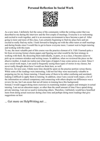 Personal Reflection In Social Work
As a new tutor, I definitely feel the sense of the community within the writing center that was
described to me during the interview and the first couple of meetings. Everyone is so welcoming
and excited to work together, and it is an awesome environment to have become a part of. After
going to more and more of this class, I am certainly beginning to find my place here and am
excited to really find my niche. I look forward to hanging out with the other tutors at staff meetings
and during breaks since I would like to get to know everyone more. I cannot wait to begin tutoring
and working with this team.
To me, the most valuable part of this course was the practice element of it. I felt I learned quite a
bit from reviewing former clients papers and figuring out what would be the best strategy in
working with them. By dissecting them individually, in pairs, or as a class, it became easier to
pick up on common mistakes and writing issues. In addition, when we reviewed the piece on the
abusive mother, it made me realize just what types of papers I may come across as a tutor. Since I
am a social work major, I am used to frequently seeing these types of stories in my classes, but
never really thought about how I would see them here, as well.
However, for next year, I think more time should be spent on the practice portion versus theory.
While some of the readings were interesting, I did not feel they were necessarily valuable in
preparing me for my future tutoring. I found some of them to be rather confusing and unrelated,
making it difficult to apply them to tutoring. In addition, since I am a social work major, a lot of
the information on cultural competency and connecting with others despite our differences was a
review for me, but I am aware that not all tutors in training have this background.
Instead, I would suggest doing more exercises in examining student s papers and strategies in actual
tutoring. I am not an education major, so other than the small amount of time I have spend doing
private tutoring, I am not so used to instructing others. Therefore, I definitely would have benefited
more from doing actual exercises during class time and perhaps doing more readings that give
suggestions on best
... Get more on HelpWriting.net ...
 
