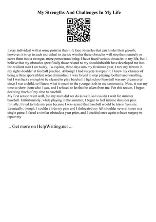 My Strengths And Challenges In My Life
Every individual will at some point in their life face obstacles that can hinder their growth;
however, it is up to each individual to decide whether these obstacles will stop them entirely or
carve them into a stronger, more perseverant being. I have faced various obstacles in my life, but I
believe that my obstacles specifically those related to my shoulderhealth have developed me into
the resilient man I am today. To explain, three days into my freshman year, I tore my labrum in
my right shoulder at football practice. Although I had surgery to repair it, I knew my chances of
being a three sport athlete were diminished. I was forced to stop playing football and wrestling,
but I was lucky enough to be cleared to play baseball. High school baseball was my dream ever
since I was a child, so I knew what it meant to the younger kids in my community. Now, it was my
time to show them who I was, and I refused to let that be taken from me. For this reason, I began
devoting much of my time to baseball.
My first season went well, but my team did not do as well, so I couldn t wait for summer
baseball. Unfortunately, while playing in the summer, I began to feel intense shoulder pain.
Initially, I tried to hide my pain because I was scared that baseball would be taken from me.
Eventually, though, I couldn t hide my pain and I dislocated my left shoulder several times in a
single game. I faced a similar obstacle a year prior, and I decided once again to have surgery to
repair my
... Get more on HelpWriting.net ...
 