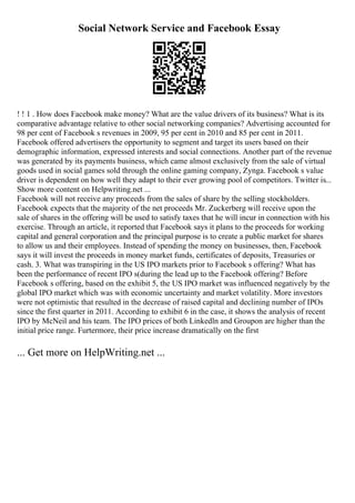 Social Network Service and Facebook Essay
! ! 1 . How does Facebook make money? What are the value drivers of its business? What is its
comparative advantage relative to other social networking companies? Advertising accounted for
98 per cent of Facebook s revenues in 2009, 95 per cent in 2010 and 85 per cent in 2011.
Facebook offered advertisers the opportunity to segment and target its users based on their
demographic information, expressed interests and social connections. Another part of the revenue
was generated by its payments business, which came almost exclusively from the sale of virtual
goods used in social games sold through the online gaming company, Zynga. Facebook s value
driver is dependent on how well they adapt to their ever growing pool of competitors. Twitter is...
Show more content on Helpwriting.net ...
Facebook will not receive any proceeds from the sales of share by the selling stockholders.
Facebook expects that the majority of the net proceeds Mr. Zuckerberg will receive upon the
sale of shares in the offering will be used to satisfy taxes that he will incur in connection with his
exercise. Through an article, it reported that Facebook says it plans to the proceeds for working
capital and general corporation and the principal purpose is to create a public market for shares
to allow us and their employees. Instead of spending the money on businesses, then, Facebook
says it will invest the proceeds in money market funds, certificates of deposits, Treasuries or
cash. 3. What was transpiring in the US IPO markets prior to Facebook s offering? What has
been the performance of recent IPO s(during the lead up to the Facebook offering? Before
Facebook s offering, based on the exhibit 5, the US IPO market was influenced negatively by the
global IPO market which was with economic uncertainty and market volatility. More investors
were not optimistic that resulted in the decrease of raised capital and declining number of IPOs
since the first quarter in 2011. According to exhibit 6 in the case, it shows the analysis of recent
IPO by McNeil and his team. The IPO prices of both Linkedln and Groupon are higher than the
initial price range. Furtermore, their price increase dramatically on the first
... Get more on HelpWriting.net ...
 