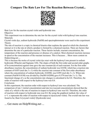 Compare The Rate Law For The Reaction Between Crystal...
Rate Law for the reaction crystal violet and hydroxide ions
Objective
This experiment was to determine the rate law for the crystal violet with hydroxyl ions reaction.
Materials
Crystal violet dye, sodium hydroxide (NaOH) and spectrophotometer were used in this experiment.
Theory
The rate of reaction is a topic in chemical kinetics that explains the speed at which the chemicals
interact or it is the rate at which a product is formed by a chemical reaction. There are factors that
determine the rate of a particular reaction. These factors include; reactant concentration, the
temperature of the reaction and presence or absence of a catalyst. Most chemical reactions increase
in speed as the concentration of the reactant increases. This is because ... Show more content on
Helpwriting.net ...
This is because the moles of crystal violet dye react with the hydroxyl ions present in sodium
hydroxide (Wheeler and Sigmann 328). The slopes of both the first order and second order graphs
of In (concentration) against time gave the rate constant (k) of each reactant. For the first order
absorbance reaction, the concentration of sodium hydroxide was 0.01M, which has a reaction rate
constant of 0.055 (mol dm 3 s 1) while the reaction rate constant of the first order absorbance
where the concentration of sodium hydroxide, 0.020M, was 0.095 (mol dm 3 s 1). When rate
constant (NaOH 0.01M) was divided by (NaOH 0.020M) gave 0.579 (mol dm 3 s 1). The
functional change of y as the concentration rate changes is calculated to be 0.8. Therefore, the
order of reaction with respect to the hydroxyl ions was 0.8.
Conclusion
In this experiment, the reaction order with respect to hydroxyl ions was calculated. The
comparison of rate 1 (initial concentration) and rate two (second concentration) showed that the
value of y which is the rate of reaction in respect to hydroxyl ions was 0.8. Therefore, the order
of reaction with respect to hydroxide ions was 0.8. By using the graphical method, the value of
x=1. x represents the order of reaction with respect to dye(crystal violet). The overall rate law was
found to be; Rate=k [crystal violet] 1[hydroxide ions]
... Get more on HelpWriting.net ...
 