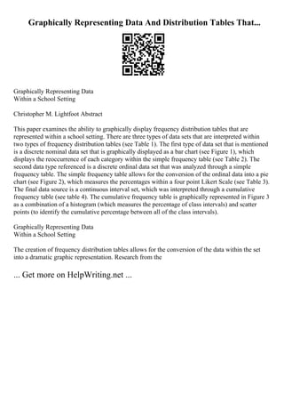Graphically Representing Data And Distribution Tables That...
Graphically Representing Data
Within a School Setting
Christopher M. Lightfoot Abstract
This paper examines the ability to graphically display frequency distribution tables that are
represented within a school setting. There are three types of data sets that are interpreted within
two types of frequency distribution tables (see Table 1). The first type of data set that is mentioned
is a discrete nominal data set that is graphically displayed as a bar chart (see Figure 1), which
displays the reoccurrence of each category within the simple frequency table (see Table 2). The
second data type referenced is a discrete ordinal data set that was analyzed through a simple
frequency table. The simple frequency table allows for the conversion of the ordinal data into a pie
chart (see Figure 2), which measures the percentages within a four point Likert Scale (see Table 3).
The final data source is a continuous interval set, which was interpreted through a cumulative
frequency table (see table 4). The cumulative frequency table is graphically represented in Figure 3
as a combination of a histogram (which measures the percentage of class intervals) and scatter
points (to identify the cumulative percentage between all of the class intervals).
Graphically Representing Data
Within a School Setting
The creation of frequency distribution tables allows for the conversion of the data within the set
into a dramatic graphic representation. Research from the
... Get more on HelpWriting.net ...
 