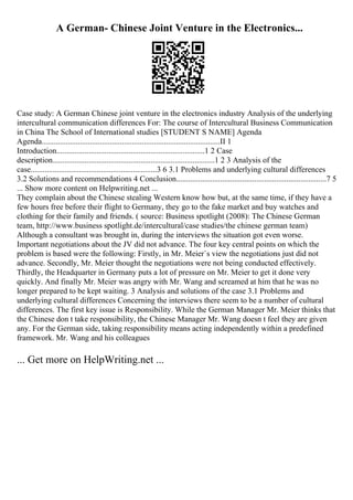 A German- Chinese Joint Venture in the Electronics...
Case study: A German Chinese joint venture in the electronics industry Analysis of the underlying
intercultural communication differences For: The course of Intercultural Business Communication
in China The School of International studies [STUDENT S NAME] Agenda
Agenda.........................................................................................II 1
Introduction..........................................................................1 2 Case
description.................................................................................1 2 3 Analysis of the
case...............................................................3 6 3.1 Problems and underlying cultural differences
3.2 Solutions and recommendations 4 Conclusion...........................................................................7 5
... Show more content on Helpwriting.net ...
They complain about the Chinese stealing Western know how but, at the same time, if they have a
few hours free before their flight to Germany, they go to the fake market and buy watches and
clothing for their family and friends. ( source: Business spotlight (2008): The Chinese German
team, http://www.business spotlight.de/intercultural/case studies/the chinese german team)
Although a consultant was brought in, during the interviews the situation got even worse.
Important negotiations about the JV did not advance. The four key central points on which the
problem is based were the following: Firstly, in Mr. Meier`s view the negotiations just did not
advance. Secondly, Mr. Meier thought the negotiations were not being conducted effectively.
Thirdly, the Headquarter in Germany puts a lot of pressure on Mr. Meier to get it done very
quickly. And finally Mr. Meier was angry with Mr. Wang and screamed at him that he was no
longer prepared to be kept waiting. 3 Analysis and solutions of the case 3.1 Problems and
underlying cultural differences Concerning the interviews there seem to be a number of cultural
differences. The first key issue is Responsibility. While the German Manager Mr. Meier thinks that
the Chinese don t take responsibility, the Chinese Manager Mr. Wang doesn t feel they are given
any. For the German side, taking responsibility means acting independently within a predefined
framework. Mr. Wang and his colleagues
... Get more on HelpWriting.net ...
 