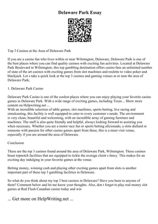 Delaware Park Essay
Top 3 Casinos at the Area of Delaware Park
If you are a casino fan who lives within or near Wilmington, Delaware, Delaware Park is one of
the best places where you can find quality casinos with exciting fun activities. Located at Delaware
Park Boulevard in Wilmington, this top gambling destination offers casino fans an unlimited number
of state of the art casinos with exciting games from slot machines and roulette to video poker and
blackjack. Let s take a quick look at the top 3 casinos and gaming venues at or near the area of
Delaware Park;
1. Delaware Park Casino
Delaware Park Casino is one of the coolest places where you can enjoy playing your favorite casino
games in Delaware Park. With a wide range of exciting games, including Texas... Show more
content on Helpwriting.net ...
With an incredible selection of table games, slot machines, sports betting, live racing and
simulcasting, this facility is well equipped to cater to every customer s needs. The environment
is very clean, beautiful and welcoming, with an incredible array of gaming furniture and
machines. The staff is also quite friendly and helpful, always looking forward to assisting you
when necessary. Whether you are a motor race fan or sports betting aficionado, a slots diehard or
someone with passion for other casino games apart from these, this is a must visit venue,
especially if you are around the area of Delaware.
Conclusion
These are the top 3 casinos found around the area of Delaware Park, Wilmington. These casinos
boast topnotch facilities that are equipped to tickle the average client s fancy. This makes for an
exciting day indulging in your favorite games at the venue.
Betting money, winning cash and playing other exciting games apart from slots is another
important part of these top 3 gambling facilities in Delaware.
So what do you think about my top 3 best casinos in Delaware? Have you been to anyone of
them? Comment below and let me know your thoughts. Also, don t forget to play real money slot
games at Red Flush Canadian casino today and win
... Get more on HelpWriting.net ...
 