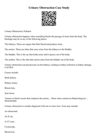 Urinary Obstruction Case Study
Urinary Obstruction, Pediatric
Urinary obstruction happens when something blocks the passage of urine from the body. The
blockage may be in any of the following places:
The kidneys. These are organs that filter blood and produce urine.
The ureters. These are tubes that carry urine from the kidneys to the bladder.
The bladder. This is the sac that holds urine until it passes out of the body.
The urethra. This is the tube that carries urine from the bladder out of the body.
Urinary obstruction can put pressure on the kidneys, leading to kidney infection or kidney damage.
CAUSES
Causes include:
Birth defects.
Kidney stones.
Blood clots.
Scar tissue.
Tumors or blood vessels that compress the ureters ... Show more content on Helpwriting.net ...
DIAGNOSIS
Urinary obstruction is usually diagnosed with one or more tests. Tests may include:
An ultrasound.
An X ray.
A CT scan.
Cystoscopy.
Blood tests.
 