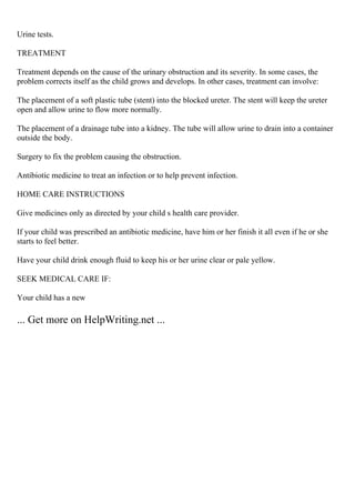 Urine tests.
TREATMENT
Treatment depends on the cause of the urinary obstruction and its severity. In some cases, the
problem corrects itself as the child grows and develops. In other cases, treatment can involve:
The placement of a soft plastic tube (stent) into the blocked ureter. The stent will keep the ureter
open and allow urine to flow more normally.
The placement of a drainage tube into a kidney. The tube will allow urine to drain into a container
outside the body.
Surgery to fix the problem causing the obstruction.
Antibiotic medicine to treat an infection or to help prevent infection.
HOME CARE INSTRUCTIONS
Give medicines only as directed by your child s health care provider.
If your child was prescribed an antibiotic medicine, have him or her finish it all even if he or she
starts to feel better.
Have your child drink enough fluid to keep his or her urine clear or pale yellow.
SEEK MEDICAL CARE IF:
Your child has a new
... Get more on HelpWriting.net ...
 