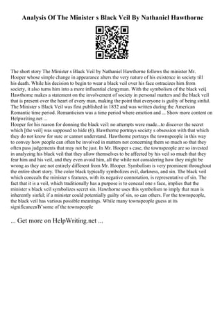 Analysis Of The Minister s Black Veil By Nathaniel Hawthorne
The short story The Minister s Black Veil by Nathaniel Hawthorne follows the minister Mr.
Hooper whose simple change in appearance alters the very nature of his existence in society till
his death. While his decision to begin to wear a black veil over his face ostracizes him from
society, it also turns him into a more influential clergyman. With the symbolism of the black veil,
Hawthorne makes a statement on the involvement of society in personal matters and the black veil
that is present over the heart of every man, making the point that everyone is guilty of being sinful.
The Minister s Black Veil was first published in 1832 and was written during the American
Romantic time period. Romanticism was a time period where emotion and ... Show more content on
Helpwriting.net ...
Hooper for his reason for donning the black veil: no attempts were made...to discover the secret
which [the veil] was supposed to hide (6). Hawthorne portrays society s obsession with that which
they do not know for sure or cannot understand. Hawthorne portrays the townspeople in this way
to convey how people can often be involved in matters not concerning them so much so that they
often pass judgements that may not be just. In Mr. Hooper s case, the townspeople are so invested
in analyzing his black veil that they allow themselves to be affected by his veil so much that they
fear him and his veil, and they even avoid him, all the while not considering how they might be
wrong as they are not entirely different from Mr. Hooper. Symbolism is very prominent throughout
the entire short story. The color black typically symbolizes evil, darkness, and sin. The black veil
which conceals the minister s features, with its negative connotation, is representative of sin. The
fact that it is a veil, which traditionally has a purpose is to conceal one s face, implies that the
minister s black veil symbolizes secret sin. Hawthorne uses this symbolism to imply that man is
inherently sinful; if a minister could potentially guilty of sin, so can others. For the townspeople,
the black veil has various possible meanings. While many townspeople guess at its
significanceвЂ’some of the townspeople
... Get more on HelpWriting.net ...
 