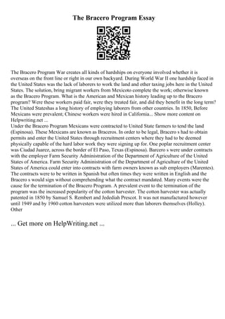 The Bracero Program Essay
The Bracero Program War creates all kinds of hardships on everyone involved whether it is
overseas on the front line or right in our own backyard. During World War II one hardship faced in
the United States was the lack of laborers to work the land and other taxing jobs here in the United
States. The solution, bring migrant workers from Mexicoto complete the work; otherwise known
as the Bracero Program. What is the American and Mexican history leading up to the Bracero
program? Were these workers paid fair, were they treated fair, and did they benefit in the long term?
The United Stateshas a long history of employing laborers from other countries. In 1850, Before
Mexicans were prevalent; Chinese workers were hired in California... Show more content on
Helpwriting.net ...
Under the Bracero Program Mexicans were contracted to United State farmers to tend the land
(Espinosa). These Mexicans are known as Braceros. In order to be legal, Bracero s had to obtain
permits and enter the United States through recruitment centers where they had to be deemed
physically capable of the hard labor work they were signing up for. One poplar recruitment center
was Ciudad Juarez, across the border of El Paso, Texas (Espinosa). Barcero s were under contracts
with the employer Farm Security Administration of the Department of Agriculture of the United
States of America. Farm Security Administration of the Department of Agriculture of the United
States of America could enter into contracts with farm owners known as sub employers (Marentes).
The contracts were to be written in Spanish but often times they were written in English and the
Bracero s would sign without comprehending what the contract mandated. Many events were the
cause for the termination of the Bracero Program. A prevalent event to the termination of the
program was the increased popularity of the cotton harvester. The cotton harvester was actually
patented in 1850 by Samuel S. Rembert and Jedediah Prescot. It was not manufactured however
until 1949 and by 1960 cotton harvesters were utilized more than laborers themselves (Holley).
Other
... Get more on HelpWriting.net ...
 