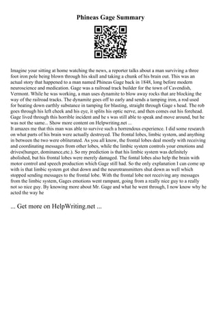 Phineas Gage Summary
Imagine your sitting at home watching the news, a reporter talks about a man surviving a three
foot iron pole being blown through his skull and taking a chunk of his brain out. This was an
actual story that happened to a man named Phineas Gage back in 1848, long before modern
neuroscience and medication. Gage was a railroad track builder for the town of Cavendish,
Vermont. While he was working, a man uses dynamite to blow away rocks that are blocking the
way of the railroad tracks. The dynamite goes off to early and sends a tamping iron, a rod used
for beating down earthly substance in tamping for blasting, straight through Gage s head. The rob
goes through his left cheek and his eye, it splits his optic nerve, and then comes out his forehead.
Gage lived through this horrible incident and he s was still able to speak and move around, but he
was not the same... Show more content on Helpwriting.net ...
It amazes me that this man was able to survive such a horrendous experience. I did some research
on what parts of his brain were actually destroyed. The frontal lobes, limbic system, and anything
in between the two were obliterated. As you all know, the frontal lobes deal mostly with receiving
and coordinating messages from other lobes, while the limbic system controls your emotions and
drives(hunger, dominance,etc.). So my prediction is that his limbic system was definitely
abolished, but his frontal lobes were merely damaged. The fontal lobes also help the brain with
motor control and speech production which Gage still had. So the only explanation I can come up
with is that limbic system got shut down and the neurotransmitters shut down as well which
stopped sending messages to the frontal lobe. With the frontal lobe not receiving any messages
from the limbic system, Gages emotions went rampant, going from a really nice guy to a really
not so nice guy. By knowing more about Mr. Gage and what he went through, I now know why he
acted the way he
... Get more on HelpWriting.net ...
 