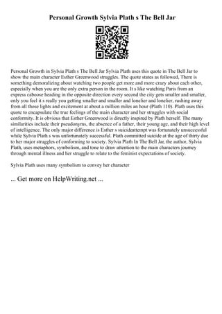 Personal Growth Sylvia Plath s The Bell Jar
Personal Growth in Sylvia Plath s The Bell Jar Sylvia Plath uses this quote in The Bell Jar to
show the main character Esther Greenwood struggles. The quote states as followed, There is
something demoralizing about watching two people get more and more crazy about each other,
especially when you are the only extra person in the room. It s like watching Paris from an
express caboose heading in the opposite direction every second the city gets smaller and smaller,
only you feel it s really you getting smaller and smaller and lonelier and lonelier, rushing away
from all those lights and excitement at about a million miles an hour (Plath 110). Plath uses this
quote to encapsulate the true feelings of the main character and her struggles with social
conformity. It is obvious that Esther Greenwood is directly inspired by Plath herself. The many
similarities include their pseudonyms, the absence of a father, their young age, and their high level
of intelligence. The only major difference is Esther s suicideattempt was fortunately unsuccessful
while Sylvia Plath s was unfortunately successful. Plath committed suicide at the age of thirty due
to her major struggles of conforming to society. Sylvia Plath In The Bell Jar, the author, Sylvia
Plath, uses metaphors, symbolism, and tone to draw attention to the main characters journey
through mental illness and her struggle to relate to the feminist expectations of society.
Sylvia Plath uses many symbolism to convey her character
... Get more on HelpWriting.net ...
 