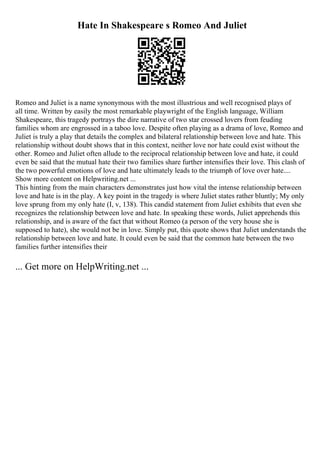 Hate In Shakespeare s Romeo And Juliet
Romeo and Juliet is a name synonymous with the most illustrious and well recognised plays of
all time. Written by easily the most remarkable playwright of the English language, William
Shakespeare, this tragedy portrays the dire narrative of two star crossed lovers from feuding
families whom are engrossed in a taboo love. Despite often playing as a drama of love, Romeo and
Juliet is truly a play that details the complex and bilateral relationship between love and hate. This
relationship without doubt shows that in this context, neither love nor hate could exist without the
other. Romeo and Juliet often allude to the reciprocal relationship between love and hate, it could
even be said that the mutual hate their two families share further intensifies their love. This clash of
the two powerful emotions of love and hate ultimately leads to the triumph of love over hate....
Show more content on Helpwriting.net ...
This hinting from the main characters demonstrates just how vital the intense relationship between
love and hate is in the play. A key point in the tragedy is where Juliet states rather bluntly; My only
love sprung from my only hate (I, v, 138). This candid statement from Juliet exhibits that even she
recognizes the relationship between love and hate. In speaking these words, Juliet apprehends this
relationship, and is aware of the fact that without Romeo (a person of the very house she is
supposed to hate), she would not be in love. Simply put, this quote shows that Juliet understands the
relationship between love and hate. It could even be said that the common hate between the two
families further intensifies their
... Get more on HelpWriting.net ...
 