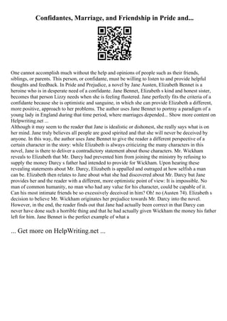 Confidantes, Marriage, and Friendship in Pride and...
One cannot accomplish much without the help and opinions of people such as their friends,
siblings, or parents. This person, or confidante, must be willing to listen to and provide helpful
thoughts and feedback. In Pride and Prejudice, a novel by Jane Austen, Elizabeth Bennet is a
heroine who is in desperate need of a confidante. Jane Bennet, Elizabeth s kind and honest sister,
becomes that person Lizzy needs when she is feeling flustered. Jane perfectly fits the criteria of a
confidante because she is optimistic and sanguine, in which she can provide Elizabeth a different,
more positive, approach to her problems. The author uses Jane Bennet to portray a paradigm of a
young lady in England during that time period, where marriages depended... Show more content on
Helpwriting.net ...
Although it may seem to the reader that Jane is idealistic or dishonest, she really says what is on
her mind. Jane truly believes all people are good spirited and that she will never be deceived by
anyone. In this way, the author uses Jane Bennet to give the reader a different perspective of a
certain character in the story: while Elizabeth is always criticizing the many characters in this
novel, Jane is there to deliver a contradictory statement about those characters. Mr. Wickham
reveals to Elizabeth that Mr. Darcy had prevented him from joining the ministry by refusing to
supply the money Darcy s father had intended to provide for Wickham. Upon hearing these
revealing statements about Mr. Darcy, Elizabeth is appalled and outraged at how selfish a man
can be. Elizabeth then relates to Jane about what she had discovered about Mr. Darcy but Jane
provides her and the reader with a different, more optimistic point of view: It is impossible. No
man of common humanity, no man who had any value for his character, could be capable of it.
Can his most intimate friends be so excessively deceived in him? Oh! no (Austen 74). Elizabeth s
decision to believe Mr. Wickham originates her prejudice towards Mr. Darcy into the novel.
However, in the end, the reader finds out that Jane had actually been correct in that Darcy can
never have done such a horrible thing and that he had actually given Wickham the money his father
left for him. Jane Bennet is the perfect example of what a
... Get more on HelpWriting.net ...
 