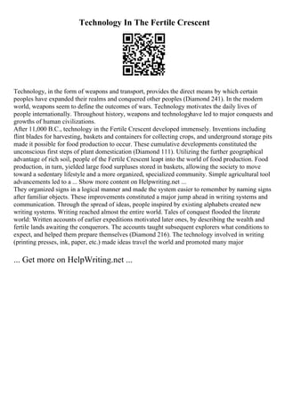 Technology In The Fertile Crescent
Technology, in the form of weapons and transport, provides the direct means by which certain
peoples have expanded their realms and conquered other peoples (Diamond 241). In the modern
world, weapons seem to define the outcomes of wars. Technology motivates the daily lives of
people internationally. Throughout history, weapons and technologyhave led to major conquests and
growths of human civilizations.
After 11,000 B.C., technology in the Fertile Crescent developed immensely. Inventions including
flint blades for harvesting, baskets and containers for collecting crops, and underground storage pits
made it possible for food production to occur. These cumulative developments constituted the
unconscious first steps of plant domestication (Diamond 111). Utilizing the further geographical
advantage of rich soil, people of the Fertile Crescent leapt into the world of food production. Food
production, in turn, yielded large food surpluses stored in baskets, allowing the society to move
toward a sedentary lifestyle and a more organized, specialized community. Simple agricultural tool
advancements led to a ... Show more content on Helpwriting.net ...
They organized signs in a logical manner and made the system easier to remember by naming signs
after familiar objects. These improvements constituted a major jump ahead in writing systems and
communication. Through the spread of ideas, people inspired by existing alphabets created new
writing systems. Writing reached almost the entire world. Tales of conquest flooded the literate
world: Written accounts of earlier expeditions motivated later ones, by describing the wealth and
fertile lands awaiting the conquerors. The accounts taught subsequent explorers what conditions to
expect, and helped them prepare themselves (Diamond 216). The technology involved in writing
(printing presses, ink, paper, etc.) made ideas travel the world and promoted many major
... Get more on HelpWriting.net ...
 