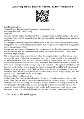 Analysing Ethical Issues of National Kidney Foundation
Case Ethical Analysis:
National Kidney Foundation of Singapore (A) Anatomy of a Crisis
Wee Beng Geok and Yvonne Chong
Overview
When the National Kidney Foundation (NKF) of Singapore came under the scrutiny of the nation
back in the July of 2005, it was evident that there was going to be major changes in the local social
welfare scene.
As a non profit charitable organisation, the main aim of NKF was not only to look after the needs
of its patients but encompassed drawing resources from society and moving towards changing and
improving society as a whole.
In this report, we focus on the issues that the top management faced and how this entire saga has
affected not only NKF but also its numerous internal and external stakeholders. ... Show more
content on Helpwriting.net ...
NKF s management might seem to not have taken donors opinions into consideration and hence
portrayed the image of mismanaging donations. However, it would be unfair to not point out how
not all stakeholders are equal and each is entitled to different considerations. Expectations differ
across stakeholders and decisions made would more often than not lead to a conflict of interest but
following the principle of utilitarianism, it is up to the discretion of the organisation to balance their
decisions and decide how best to appease the majority. An example would be NKF s dilemma of
whether to disclose the salary of the CEO; not doing so would result in accusations of not being
transparent while disclosing it might lead to criticism of charity leaders being too highly paid. The
interests of the CEO and the donors are at conflict.
Alternative Theoretical Perspectives
Having received the National Youth Excellence Award in 1976 and practiced as a lawyer for 6
years2, Durai could be seen as a leader with strong self efficacy and self esteem. He valued new
challenges more than conformity and challenged society s perspective of managing a charity. His
refreshing approaches to branding and fund raising led to staff costs incurred by the many fund
raising activities to be higher than that of staff cost for dialysis treatment, which was not on the
same page as what external stakeholders (donors and society) would expect from a charity.
... Get more on HelpWriting.net ...
 