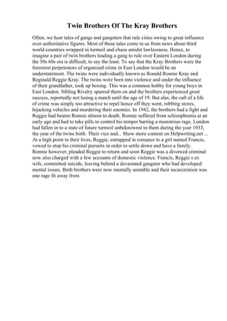Twin Brothers Of The Kray Brothers
Often, we hear tales of gangs and gangsters that rule cities owing to great influence
over authoritative figures. Most of these tales come to us from news about third
world countries wrapped in turmoil and chaos amidst lawlessness. Hence, to
imagine a pair of twin brothers leading a gang to rule over Eastern London during
the 50s 60s era is difficult, to say the least. To say that the Kray Brothers were the
foremost perpetrators of organized crime in East London would be an
understatement. The twins were individually known as Ronald Ronnie Kray and
Reginald Reggie Kray. The twins were born into violence and under the influence
of their grandfather, took up boxing. This was a common hobby for young boys in
East London. Sibling Rivalry spurred them on and the brothers experienced great
success, reportedly not losing a match until the age of 19. But alas, the call of a life
of crime was simply too attractive to repel hence off they went, robbing stores,
hijacking vehicles and murdering their enemies. In 1942, the brothers had a fight and
Reggie had beaten Ronnie almost to death. Ronnie suffered from schizophrenia at an
early age and had to take pills to control his temper barring a monstrous rage. London
had fallen in to a state of future turmoil unbeknownst to them during the year 1933,
the year of the twins birth. Their vice and... Show more content on Helpwriting.net ...
At a high point in their lives, Reggie, entrapped in romance to a girl named Francis,
vowed to stop his criminal pursuits in order to settle down and have a family.
Ronnie however, pleaded Reggie to return and soon Reggie was a divorced criminal
now also charged with a few accounts of domestic violence. Francis, Reggie s ex
wife, committed suicide, leaving behind a devastated gangster who had developed
mental issues. Both brothers were now mentally unstable and their incarceration was
one rage fit away from
 