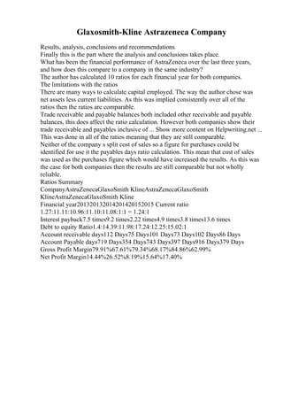 Glaxosmith-Kline Astrazeneca Company
Results, analysis, conclusions and recommendations
Finally this is the part where the analysis and conclusions takes place.
What has been the financial performance of AstraZeneca over the last three years,
and how does this compare to a company in the same industry?
The author has calculated 10 ratios for each financial year for both companies.
The limitations with the ratios
There are many ways to calculate capital employed. The way the author chose was
net assets less current liabilities. As this was implied consistently over all of the
ratios then the ratios are comparable.
Trade receivable and payable balances both included other receivable and payable
balances, this does affect the ratio calculation. However both companies show their
trade receivable and payables inclusive of ... Show more content on Helpwriting.net ...
This was done in all of the ratios meaning that they are still comparable.
Neither of the company s split cost of sales so a figure for purchases could be
identified for use it the payables days ratio calculation. This mean that cost of sales
was used as the purchases figure which would have increased the results. As this was
the case for both companies then the results are still comparable but not wholly
reliable.
Ratios Summary
CompanyAstraZenecaGlaxoSmith KlineAstraZenecaGlaxoSmith
KlineAstraZenecaGlaxoSmith Kline
Financial year201320132014201420152015 Current ratio
1.27:11.11:10.96:11.10:11.08:1:1 = 1.24:1
Interest payback7.5 times9.2 times2.22 times4.9 times3.8 times13.6 times
Debt to equity Ratio1.4:14.39:11.98:17.24:12.25:15.02:1
Account receivable days112 Days75 Days101 Days73 Days102 Days86 Days
Account Payable days719 Days354 Days743 Days397 Days916 Days379 Days
Gross Profit Margin79.91%67.61%79.34%68.17%84.86%62.99%
Net Profit Margin14.44%26.52%8.19%15.64%17.40%
 