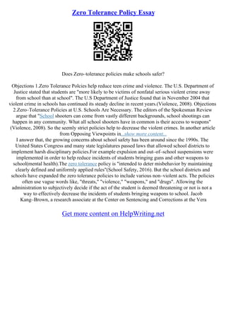 Zero Tolerance Policy Essay
Does Zero–tolerance policies make schools safer?
Objections 1.Zero Tolerance Polcies help reduce teen crime and violence. The U.S. Department of
Justice stated that students are "more likely to be victims of nonfatal serious violent crime away
from school than at school". The U.S Department of Justice found that in November 2004 that
violent crime in schools has continued its steady decline in recent years.(Violence, 2008). Objections
2.Zero–Tolerance Policies at U.S. Schools Are Necessary. The editors of the Spokesman Review
argue that "School shooters can come from vastly different backgrounds, school shootings can
happen in any community. What all school shooters have in common is their access to weapons"
(Violence, 2008). So the seemly strict policies help to decrease the violent crimes. In another article
from Opposing Viewpoints in...show more content...
I answer that, the growing concerns about school safety has been around since the 1990s. The
United States Congress and many state legislatures passed laws that allowed school districts to
implement harsh disciplinary policies.For example expulsion and out–of–school suspensions were
implemented in order to help reduce incidents of students bringing guns and other weapons to
school(mental health).The zero tolerance policy is "intended to deter misbehavior by maintaining
clearly defined and uniformly applied rules"(School Safety, 2016). But the school districts and
schools have expanded the zero tolerance policies to include various non–violent acts. The policies
often use vague words like, "threats," "violence," "weapons," and "drugs". Allowing the
administration to subjectively decide if the act of the student is deemed threatening or not is not a
way to effectively decrease the incidents of students bringing weapons to school. Jacob
Kang–Brown, a research associate at the Center on Sentencing and Corrections at the Vera
Get more content on HelpWriting.net
 