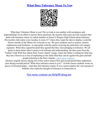 What Does Tolerance Mean To You
What does Tolerance Mean to you? Do we look at one another with acceptance and
understanding? In an effort to answer these questions, the muslim club came up with a project that
dealt with tolerance where we asked students in Susan E Wagner High School about tolerance
.The muslim club meets every tuesday in room 217 where they made the idea to display a colorful
flower outside of the library for everyone to see. We gave students such as seniors, juniors,
sophomores and freshmen , to sign petals with the option of giving the petal their own unique
signature. When they signed the petal they agreed that they were pledging to tolerance. We all
spoke to them about what it means to be tolerant and understanding. the idea came from the
"Father's Talk With Son About Paris Terror Attack" image, where the father is telling his little boy
they have flowers as a way of explaining to the child what they can do against the guns and bad
people,referring to the Paris Attacks....show more content...
Decker's english classes asking two of her senior classes first and second period than sophomore
class during seventh period "What does tolerance mean to you?". In both classes students wrote on
pieces of looseleaf paper , what they felt tolerance meant. It was a great surprise the vast amount of
students who explicitly thought of tolerance in connection to
Get more content on HelpWriting.net
 