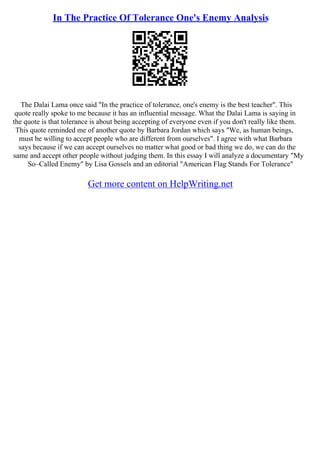 In The Practice Of Tolerance One's Enemy Analysis
The Dalai Lama once said "In the practice of tolerance, one's enemy is the best teacher". This
quote really spoke to me because it has an influential message. What the Dalai Lama is saying in
the quote is that tolerance is about being accepting of everyone even if you don't really like them.
This quote reminded me of another quote by Barbara Jordan which says "We, as human beings,
must be willing to accept people who are different from ourselves". I agree with what Barbara
says because if we can accept ourselves no matter what good or bad thing we do, we can do the
same and accept other people without judging them. In this essay I will analyze a documentary "My
So–Called Enemy" by Lisa Gossels and an editorial "American Flag Stands For Tolerance"
Get more content on HelpWriting.net
 
