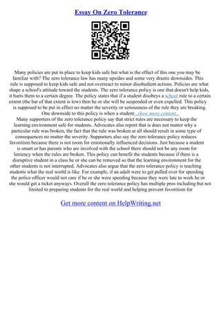 Essay On Zero Tolerance
Many policies are put in place to keep kids safe but what is the effect of this one you may be
familiar with? The zero tolerance law has many upsides and some very drastic downsides. This
rule is supposed to keep kids safe and not overreact to minor disobedient actions. Policies are what
shape a school's attitude toward the students. The zero tolerance policy is one that doesn't help kids,
it hurts them to a certain degree. The policy states that if a student disobeys a school rule to a certain
extent (the bar of that extent is low) then he or she will be suspended or even expelled. This policy
is supposed to be put in effect no matter the severity or seriousness of the rule they are breaking.
One downside to this policy is when a student...show more content...
Many supporters of the zero tolerance policy say that strict rules are necessary to keep the
learning environment safe for students. Advocates also report that is does not matter why a
particular rule was broken, the fact that the rule was broken at all should result in some type of
consequences no matter the severity. Supporters also say the zero tolerance policy reduces
favoritism because there is not room for emotionally influenced decisions. Just because a student
is smart or has parents who are involved with the school there should not be any room for
leniency when the rules are broken. This policy can benefit the students because if there is a
disruptive student in a class he or she can be removed so that the learning environment for the
other students is not interrupted. Advocates also argue that the zero tolerance policy is teaching
students what the real world is like. For example, if an adult were to get pulled over for speeding
the police officer would not care if he or she were speeding because they were late to work he or
she would get a ticket anyways. Overall the zero tolerance policy has multiple pros including but not
limited to preparing students for the real world and helping prevent favoritism for
Get more content on HelpWriting.net
 