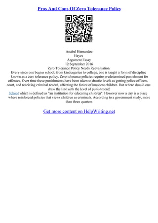 Pros And Cons Of Zero Tolerance Policy
Anabel Hernandez
Hayes
Argument Essay
12 September 2016
Zero Tolerance Policy Needs Reevaluation
Every since one begins school, from kindergarten to college, one is taught a form of discipline
known as a zero tolerance policy. Zero tolerance policies require predetermined punishment for
offenses. Over time these punishments have been taken to drastic levels as getting police officers,
court, and receiving criminal record, affecting the future of innocent children. But where should one
draw the line with the level of punishment?
School which is defined as "an institution for educating children". However now a day is a place
where reinforced policies that views children as criminals. According to a government study, more
than three quarters
Get more content on HelpWriting.net
 