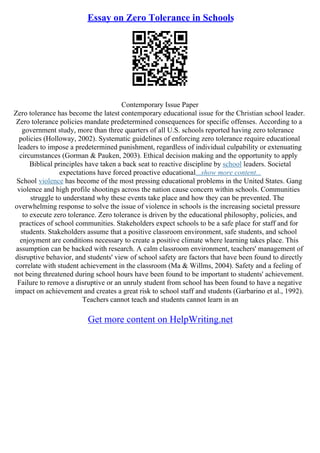 Essay on Zero Tolerance in Schools
Contemporary Issue Paper
Zero tolerance has become the latest contemporary educational issue for the Christian school leader.
Zero tolerance policies mandate predetermined consequences for specific offenses. According to a
government study, more than three quarters of all U.S. schools reported having zero tolerance
policies (Holloway, 2002). Systematic guidelines of enforcing zero tolerance require educational
leaders to impose a predetermined punishment, regardless of individual culpability or extenuating
circumstances (Gorman & Pauken, 2003). Ethical decision making and the opportunity to apply
Biblical principles have taken a back seat to reactive discipline by school leaders. Societal
expectations have forced proactive educational...show more content...
School violence has become of the most pressing educational problems in the United States. Gang
violence and high profile shootings across the nation cause concern within schools. Communities
struggle to understand why these events take place and how they can be prevented. The
overwhelming response to solve the issue of violence in schools is the increasing societal pressure
to execute zero tolerance. Zero tolerance is driven by the educational philosophy, policies, and
practices of school communities. Stakeholders expect schools to be a safe place for staff and for
students. Stakeholders assume that a positive classroom environment, safe students, and school
enjoyment are conditions necessary to create a positive climate where learning takes place. This
assumption can be backed with research. A calm classroom environment, teachers' management of
disruptive behavior, and students' view of school safety are factors that have been found to directly
correlate with student achievement in the classroom (Ma & Willms, 2004). Safety and a feeling of
not being threatened during school hours have been found to be important to students' achievement.
Failure to remove a disruptive or an unruly student from school has been found to have a negative
impact on achievement and creates a great risk to school staff and students (Garbarino et al., 1992).
Teachers cannot teach and students cannot learn in an
Get more content on HelpWriting.net
 