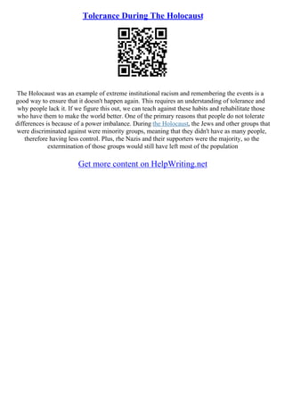 Tolerance During The Holocaust
The Holocaust was an example of extreme institutional racism and remembering the events is a
good way to ensure that it doesn't happen again. This requires an understanding of tolerance and
why people lack it. If we figure this out, we can teach against these habits and rehabilitate those
who have them to make the world better. One of the primary reasons that people do not tolerate
differences is because of a power imbalance. During the Holocaust, the Jews and other groups that
were discriminated against were minority groups, meaning that they didn't have as many people,
therefore having less control. Plus, rhe Nazis and their supporters were the majority, so the
extermination of those groups would still have left most of the population
Get more content on HelpWriting.net
 