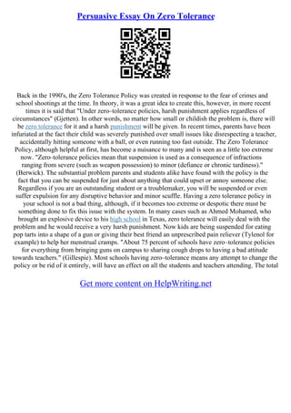Persuasive Essay On Zero Tolerance
Back in the 1990's, the Zero Tolerance Policy was created in response to the fear of crimes and
school shootings at the time. In theory, it was a great idea to create this, however, in more recent
times it is said that "Under zero–tolerance policies, harsh punishment applies regardless of
circumstances" (Gjetten). In other words, no matter how small or childish the problem is, there will
be zero tolerance for it and a harsh punishment will be given. In recent times, parents have been
infuriated at the fact their child was severely punished over small issues like disrespecting a teacher,
accidentally hitting someone with a ball, or even running too fast outside. The Zero Tolerance
Policy, although helpful at first, has become a nuisance to many and is seen as a little too extreme
now. "Zero–tolerance policies mean that suspension is used as a consequence of infractions
ranging from severe (such as weapon possession) to minor (defiance or chronic tardiness)."
(Berwick). The substantial problem parents and students alike have found with the policy is the
fact that you can be suspended for just about anything that could upset or annoy someone else.
Regardless if you are an outstanding student or a troublemaker, you will be suspended or even
suffer expulsion for any disruptive behavior and minor scuffle. Having a zero tolerance policy in
your school is not a bad thing, although, if it becomes too extreme or despotic there must be
something done to fix this issue with the system. In many cases such as Ahmed Mohamed, who
brought an explosive device to his high school in Texas, zero tolerance will easily deal with the
problem and he would receive a very harsh punishment. Now kids are being suspended for eating
pop tarts into a shape of a gun or giving their best friend an unprescribed pain reliever (Tylenol for
example) to help her menstrual cramps. "About 75 percent of schools have zero–tolerance policies
for everything from bringing guns on campus to sharing cough drops to having a bad attitude
towards teachers." (Gillespie). Most schools having zero–tolerance means any attempt to change the
policy or be rid of it entirely, will have an effect on all the students and teachers attending. The total
Get more content on HelpWriting.net
 