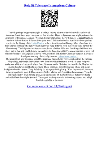Role Of Tolerance In American Culture
There is perhaps no greater thought in today's society but that we need to build a culture of
tolerance. Most Americans can agree on that premise. There is, however, one slight problem–the
definition of tolerance. Merriam–Webster defines tolerance as the "willingness to accept feelings,
habits or beliefs that are different from your own." This definition has not always been put into
practice in the history of the United States, in fact, from its earliest history, it has often been less
than tolerant to those who believed differently or were different from those who came here in the
17th century. The Pilgrims (1620) were not tolerant of other faiths and thus Roger Williams and
others had to flee and establish their own colony. In Jamestown (1607), no one married or received
baptism outside of the Anglican Church. Jews, Muslims and Roman Catholics were not allowed to
immigrate to many of the early colonies....show more content...
The example of how tolerance should be practiced has no better representation than the military
chaplaincy. Here men and women serve their individual branches as well as their religious
endorsers while working with others from faiths across the Christian, the Jewish, the Muslim, the
Buddhist and even the Hindu spectrum. These chaplains come from every ethnic and racial
background under the sun. They definitely do not agree theologically. What they do well, however,
is work together to meet Soldier, Airmen, Sailor, Marine and Coast Guardsmen needs. They do
these collegially, often having great, deep discussions on their differences but always being
amicable if not downright fraternal. They agree to disagree while maintaining respect and a high
level of cordiality at the same
Get more content on HelpWriting.net
 