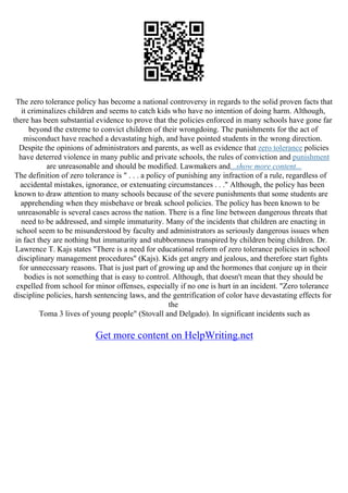The zero tolerance policy has become a national controversy in regards to the solid proven facts that
it criminalizes children and seems to catch kids who have no intention of doing harm. Although,
there has been substantial evidence to prove that the policies enforced in many schools have gone far
beyond the extreme to convict children of their wrongdoing. The punishments for the act of
misconduct have reached a devastating high, and have pointed students in the wrong direction.
Despite the opinions of administrators and parents, as well as evidence that zero tolerance policies
have deterred violence in many public and private schools, the rules of conviction and punishment
are unreasonable and should be modified. Lawmakers and...show more content...
The definition of zero tolerance is " . . . a policy of punishing any infraction of a rule, regardless of
accidental mistakes, ignorance, or extenuating circumstances . . ." Although, the policy has been
known to draw attention to many schools because of the severe punishments that some students are
apprehending when they misbehave or break school policies. The policy has been known to be
unreasonable is several cases across the nation. There is a fine line between dangerous threats that
need to be addressed, and simple immaturity. Many of the incidents that children are enacting in
school seem to be misunderstood by faculty and administrators as seriously dangerous issues when
in fact they are nothing but immaturity and stubbornness transpired by children being children. Dr.
Lawrence T. Kajs states "There is a need for educational reform of zero tolerance policies in school
disciplinary management procedures" (Kajs). Kids get angry and jealous, and therefore start fights
for unnecessary reasons. That is just part of growing up and the hormones that conjure up in their
bodies is not something that is easy to control. Although, that doesn't mean that they should be
expelled from school for minor offenses, especially if no one is hurt in an incident. "Zero tolerance
discipline policies, harsh sentencing laws, and the gentrification of color have devastating effects for
the
Toma 3 lives of young people" (Stovall and Delgado). In significant incidents such as
Get more content on HelpWriting.net
 
