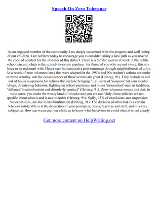 Speech On Zero Tolerance
As an engaged member of the community I am deeply concerned with the progress and well–being
of our children. I am led here today to encourage you to consider taking a new path as you rewrite
the code of conduct for the students of this district. There is a terrible system at work in the public
school circuit, which is the school–to–prison pipeline. For those of you who are not aware, this is a
force to be reckoned with. I have seen its destructive path rummage through neighborhoods of color.
As a result of zero–tolerance laws that were adopted in the 1980s and 90s student's actions are under
extreme scrutiny, and the consequences of those actions are great (Heitzeg, 91). They include in and
out of house suspension for actions that include bringing "...all sorts of 'weapons' but also alcohol
/drugs, threatening behavior, fighting on school premises, and minor 'misconduct' such as tardiness,
'defiance'/insubordination and disorderly conduct" (Heitzeg, 91). Zero–tolerance means just that, in
most cases, you make the wrong kind of mistake and you are out. Only, these policies are not
specific about what is and is not tolerable (Heitzeg, 91). Sadly, 43% of expulsions, not suspension
but expulsions, are due to insubordination (Heitzeg, 91). The decision of what makes a certain
behavior intolerable is at the discretion of your principals, deans, teachers and staff, and it is very
subjective. How can we expect our children to know what behaviors to avoid when it is not clearly
Get more content on HelpWriting.net
 