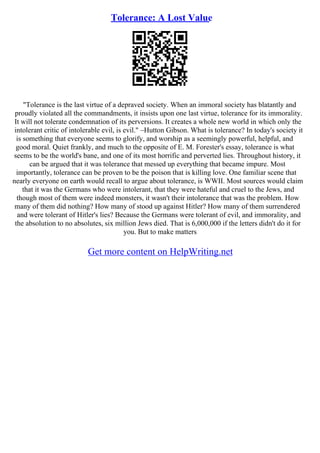 Tolerance: A Lost Value
"Tolerance is the last virtue of a depraved society. When an immoral society has blatantly and
proudly violated all the commandments, it insists upon one last virtue, tolerance for its immorality.
It will not tolerate condemnation of its perversions. It creates a whole new world in which only the
intolerant critic of intolerable evil, is evil." –Hutton Gibson. What is tolerance? In today's society it
is something that everyone seems to glorify, and worship as a seemingly powerful, helpful, and
good moral. Quiet frankly, and much to the opposite of E. M. Forester's essay, tolerance is what
seems to be the world's bane, and one of its most horrific and perverted lies. Throughout history, it
can be argued that it was tolerance that messed up everything that became impure. Most
importantly, tolerance can be proven to be the poison that is killing love. One familiar scene that
nearly everyone on earth would recall to argue about tolerance, is WWII. Most sources would claim
that it was the Germans who were intolerant, that they were hateful and cruel to the Jews, and
though most of them were indeed monsters, it wasn't their intolerance that was the problem. How
many of them did nothing? How many of stood up against Hitler? How many of them surrendered
and were tolerant of Hitler's lies? Because the Germans were tolerant of evil, and immorality, and
the absolution to no absolutes, six million Jews died. That is 6,000,000 if the letters didn't do it for
you. But to make matters
Get more content on HelpWriting.net
 