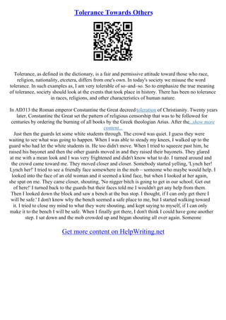 Tolerance Towards Others
Tolerance, as defined in the dictionary, is a fair and permissive attitude toward those who race,
religion, nationality, etcetera, differs from one's own. In today's society we misuse the word
tolerance. In such examples as, I am very tolerable of so–and–so. So to emphasize the true meaning
of tolerance, society should look at the events that took place in history. There has been no tolerance
in races, religions, and other characteristics of human nature.
In AD313 the Roman emperor Constantine the Great decreed toleration of Christianity. Twenty years
later, Constantine the Great set the pattern of religious censorship that was to be followed for
centuries by ordering the burning of all books by the Greek theologian Arius. After the...show more
content...
Just then the guards let some white students through. The crowd was quiet. I guess they were
waiting to see what was going to happen. When I was able to steady my knees, I walked up to the
guard who had let the white students in. He too didn't move. When I tried to squeeze past him, he
raised his bayonet and then the other guards moved in and they raised their bayonets. They glared
at me with a mean look and I was very frightened and didn't know what to do. I turned around and
the crowd came toward me. They moved closer and closer. Somebody started yelling, 'Lynch her!
Lynch her!' I tried to see a friendly face somewhere in the mob – someone who maybe would help. I
looked into the face of an old woman and it seemed a kind face, but when I looked at her again,
she spat on me. They came closer, shouting, 'No nigger bitch is going to get in our school. Get out
of here!' I turned back to the guards but their faces told me I wouldn't get any help from them.
Then I looked down the block and saw a bench at the bus stop. I thought, if I can only get there I
will be safe.' I don't know why the bench seemed a safe place to me, but I started walking toward
it. I tried to close my mind to what they were shouting, and kept saying to myself, if I can only
make it to the bench I will be safe. When I finally got there, I don't think I could have gone another
step. I sat down and the mob crowded up and began shouting all over again. Someone
Get more content on HelpWriting.net
 