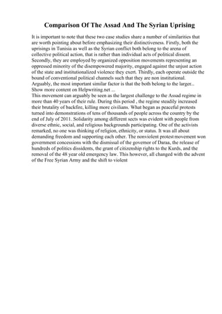 Comparison Of The Assad And The Syrian Uprising
It is important to note that these two case studies share a number of similarities that
are worth pointing about before emphasizing their distinctiveness. Firstly, both the
uprisings in Tunisia as well as the Syrian conflict both belong to the arena of
collective political action, that is rather than individual acts of political dissent.
Secondly, they are employed by organized opposition movements representing an
oppressed minority of the disempowered majority, engaged against the unjust action
of the state and institutionalized violence they exert. Thirdly, each operate outside the
bound of conventional political channels such that they are non institutional.
Arguably, the most important similar factor is that the both belong to the larger...
Show more content on Helpwriting.net ...
This movement can arguably be seen as the largest challenge to the Assad regime in
more than 40 years of their rule. During this period , the regime steadily increased
their brutality of backfire, killing more civilians. What began as peaceful protests
turned into demonstrations of tens of thousands of people across the country by the
end of July of 2011. Solidarity among different sects was evident with people from
diverse ethnic, social, and religious backgrounds participating. One of the activists
remarked, no one was thinking of religion, ethnicity, or status. It was all about
demanding freedom and supporting each other. The nonviolent protest movement won
government concessions with the dismissal of the governor of Daraa, the release of
hundreds of politics dissidents, the grant of citizenship rights to the Kurds, and the
removal of the 48 year old emergency law. This however, all changed with the advent
of the Free Syrian Army and the shift to violent
 