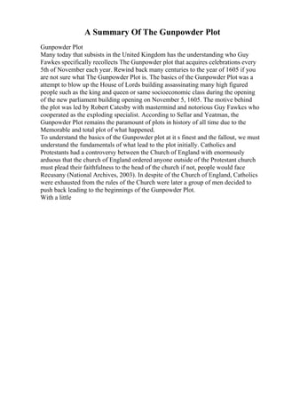 A Summary Of The Gunpowder Plot
Gunpowder Plot
Many today that subsists in the United Kingdom has the understanding who Guy
Fawkes specifically recollects The Gunpowder plot that acquires celebrations every
5th of November each year. Rewind back many centuries to the year of 1605 if you
are not sure what The Gunpowder Plot is. The basics of the Gunpowder Plot was a
attempt to blow up the House of Lords building assassinating many high figured
people such as the king and queen or same socioeconomic class during the opening
of the new parliament building opening on November 5, 1605. The motive behind
the plot was led by Robert Catesby with mastermind and notorious Guy Fawkes who
cooperated as the exploding specialist. According to Sellar and Yeatman, the
Gunpowder Plot remains the paramount of plots in history of all time due to the
Memorable and total plot of what happened.
To understand the basics of the Gunpowder plot at it s finest and the fallout, we must
understand the fundamentals of what lead to the plot initially. Catholics and
Protestants had a controversy between the Church of England with enormously
arduous that the church of England ordered anyone outside of the Protestant church
must plead their faithfulness to the head of the church if not, people would face
Recusany (National Archives, 2003). In despite of the Church of England, Catholics
were exhausted from the rules of the Church were later a group of men decided to
push back leading to the beginnings of the Gunpowder Plot.
With a little
 