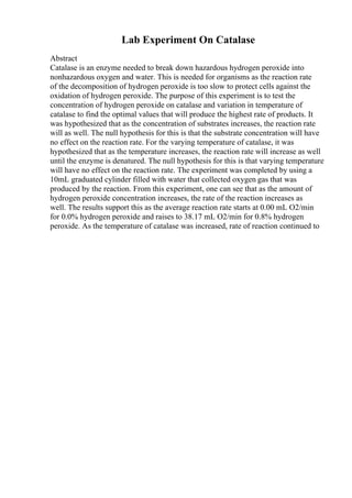 Lab Experiment On Catalase
Abstract
Catalase is an enzyme needed to break down hazardous hydrogen peroxide into
nonhazardous oxygen and water. This is needed for organisms as the reaction rate
of the decomposition of hydrogen peroxide is too slow to protect cells against the
oxidation of hydrogen peroxide. The purpose of this experiment is to test the
concentration of hydrogen peroxide on catalase and variation in temperature of
catalase to find the optimal values that will produce the highest rate of products. It
was hypothesized that as the concentration of substrates increases, the reaction rate
will as well. The null hypothesis for this is that the substrate concentration will have
no effect on the reaction rate. For the varying temperature of catalase, it was
hypothesized that as the temperature increases, the reaction rate will increase as well
until the enzyme is denatured. The null hypothesis for this is that varying temperature
will have no effect on the reaction rate. The experiment was completed by using a
10mL graduated cylinder filled with water that collected oxygen gas that was
produced by the reaction. From this experiment, one can see that as the amount of
hydrogen peroxide concentration increases, the rate of the reaction increases as
well. The results support this as the average reaction rate starts at 0.00 mL O2/min
for 0.0% hydrogen peroxide and raises to 38.17 mL O2/min for 0.8% hydrogen
peroxide. As the temperature of catalase was increased, rate of reaction continued to
 