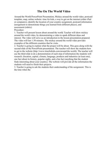 The On The World Video
Around the World PowerPoint Presentation, Mickey around the world video, postcard
template, map, online website: time for kids, a way to get on the internet (either iPad
or computers), identify the location of your country assignment, postcard information
(assignment to demonstrate things you learned from different places), and
assessment (rubric)
Procedure:
1. Teacher will present lesson about around the world. Teacher will show mickey
around the world video, by demonstrating a video to spark different ideas and
interest. The video will serve as an introduction to the lesson presentation prepared.
The video will last 1:30 minutes. The mickey around the world video provides
examples of the different countries that he visits.
2. Teacher is going to explain what the project will be about. This goes along with the
second slide of the PowerPoint presentation. The teacher will show the students how
to get to the website (http://www.timeforkids.com/around the world). The teacher will
use the third slide to do a demonstration of each step of information the students will
research. (location, capital, climate, language, products and industries (at least one),
one fact about its history, popular sights, and a fun fact (anything that the student
finds interesting about your country). The website will provide all the information the
students will need to finish their projects.
3. Teacher is going to ask the students their understanding of the assignment. This is
the time when the
 
