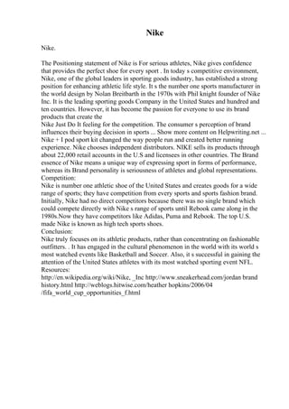 Nike
Nike.
The Positioning statement of Nike is For serious athletes, Nike gives confidence
that provides the perfect shoe for every sport . In today s competitive environment,
Nike, one of the global leaders in sporting goods industry, has established a strong
position for enhancing athletic life style. It s the number one sports manufacturer in
the world design by Nolan Breitbarth in the 1970s with Phil knight founder of Nike
Inc. It is the leading sporting goods Company in the United States and hundred and
ten countries. However, it has become the passion for everyone to use its brand
products that create the
Nike Just Do It feeling for the competition. The consumer s perception of brand
influences their buying decision in sports ... Show more content on Helpwriting.net ...
Nike + I pod sport kit changed the way people run and created better running
experience. Nike chooses independent distributors. NIKE sells its products through
about 22,000 retail accounts in the U.S and licensees in other countries. The Brand
essence of Nike means a unique way of expressing sport in forms of performance,
whereas its Brand personality is seriousness of athletes and global representations.
Competition:
Nike is number one athletic shoe of the United States and creates goods for a wide
range of sports; they have competition from every sports and sports fashion brand.
Initially, Nike had no direct competitors because there was no single brand which
could compete directly with Nike s range of sports until Rebook came along in the
1980s.Now they have competitors like Adidas, Puma and Rebook. The top U.S.
made Nike is known as high tech sports shoes.
Conclusion:
Nike truly focuses on its athletic products, rather than concentrating on fashionable
outfitters. . It has engaged in the cultural phenomenon in the world with its world s
most watched events like Basketball and Soccer. Also, it s successful in gaining the
attention of the United States athletes with its most watched sporting event NFL.
Resources:
http://en.wikipedia.org/wiki/Nike, _Inc http://www.sneakerhead.com/jordan brand
history.html http://weblogs.hitwise.com/heather hopkins/2006/04
/fifa_world_cup_opportunities_f.html
 
