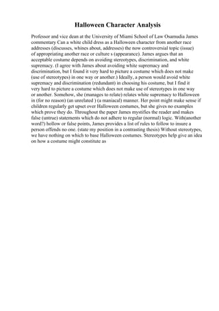 Halloween Character Analysis
Professor and vice dean at the University of Miami School of Law Osamudia James
commentary Can a white child dress as a Halloween character from another race
addresses (discusses, whines about, addresses) the now controversial topic (issue)
of appropriating another race or culture s (appearance). James argues that an
acceptable costume depends on avoiding stereotypes, discrimination, and white
supremacy. (I agree with James about avoiding white supremacy and
discrimination, but I found it very hard to picture a costume which does not make
(use of stereotypes) in one way or another.) Ideally, a person would avoid white
supremacy and discrimination (redundant) in choosing his costume, but I find it
very hard to picture a costume which does not make use of stereotypes in one way
or another. Somehow, she (manages to relate) relates white supremacy to Halloween
in (for no reason) (an unrelated ) (a maniacal) manner. Her point might make sense if
children regularly get upset over Halloween costumes, but she gives no examples
which prove they do. Throughout the paper James mystifies the reader and makes
false (untrue) statements which do not adhere to regular (normal) logic. With(another
word?) hollow or false points, James provides a list of rules to follow to insure a
person offends no one. (state my position in a contrasting thesis) Without stereotypes,
we have nothing on which to base Halloween costumes. Stereotypes help give an idea
on how a costume might constitute as
 