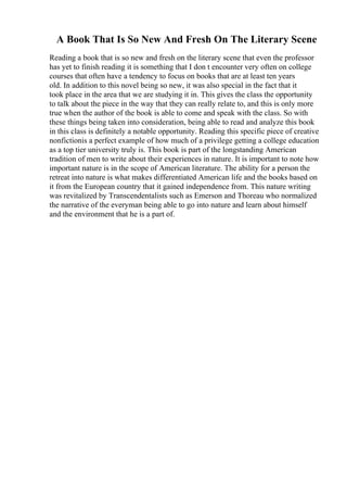 A Book That Is So New And Fresh On The Literary Scene
Reading a book that is so new and fresh on the literary scene that even the professor
has yet to finish reading it is something that I don t encounter very often on college
courses that often have a tendency to focus on books that are at least ten years
old. In addition to this novel being so new, it was also special in the fact that it
took place in the area that we are studying it in. This gives the class the opportunity
to talk about the piece in the way that they can really relate to, and this is only more
true when the author of the book is able to come and speak with the class. So with
these things being taken into consideration, being able to read and analyze this book
in this class is definitely a notable opportunity. Reading this specific piece of creative
nonfictionis a perfect example of how much of a privilege getting a college education
as a top tier university truly is. This book is part of the longstanding American
tradition of men to write about their experiences in nature. It is important to note how
important nature is in the scope of American literature. The ability for a person the
retreat into nature is what makes differentiated American life and the books based on
it from the European country that it gained independence from. This nature writing
was revitalized by Transcendentalists such as Emerson and Thoreau who normalized
the narrative of the everyman being able to go into nature and learn about himself
and the environment that he is a part of.
 