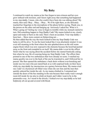 My Baby
I continued to watch my mama as her face began to turn crimson and her eyes
grew imbued with moisture, and I knew right away that something had happened
to my step daddy. I mean, who else could it have been she was talking about? My
mama, then said, Okay... Okay... Okay... We ll be right there, as she delicately
touched her fingertips to the microphone of the phone before saying, Thank you, to
the person on the other end and hanging up. Anxiously I asked her, What is it...
What s going on? feeling my voice to begin to tremble while my stomach started to
turn. Did something happen to Step Daddy Cade? My mama looked at me, clearly
upset and ready to burst as she said, There s been an accident. Your step daddy s
been hurt.... Show more content on Helpwriting.net ...
He then added that the way the truck looked to him my Step Daddy Cade was
lucky to still be alive. To me the truck looked like it was absolutely totaled. It was
even still steaming in the front where the rain splashed down on the still warm
engine block which was now exposed to the elements because the hood had peeled
away as the front end crumpled in on itself. My mama didn t even let the officer
finish what he was saying about the accident before she started frantically asking
him where he was, He of coursing being my Step Daddy Cade. The officer then
pointed to one of the two ambulances that were already on scene. I watched my
mama quickly run over to the back of the one he d pointed to, and I followed her in
pursuit. She then opened the ambulance s back doors without even knocking and
inside was two men who just stared back at us with surprised looks on their faces
while my step daddy lay unconscious on a gurney between them. My mama cried
out, Cade! in a hysterical sob filled voice when she saw him and the men then
quickly ushered her inside the cab. As my mama climbed in, I remained just
outside the doors of the bus standing in the rain because there really wasn t enough
room left inside for me also to climb on board, and I didn t want to be in the
paramedics way. As I stood in the drizzle, I looked over my step daddy as he laid
helplessly all cut up and covered with blood.
 