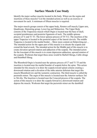 Surface Muscle Case Study
Identify the major surface muscles located in the body. Where are the orgins and
insertions of these muscles? List the intended actions as well as an exercise or
movement for each. A minimum of fifteen muscles is required.
The major muscle groups consist of the upper body, Rotator cuff muscle, Upper arm,
Quadriceps, Hamstring group, Lower leg and Midsection. The Upper Body
consists of the Trapezious muscle which Orgin is located near the base of skull,
occipital protuberance and posterior ligaments of neck. The middle spinous
process of 7c and T1 T3. The lower spinous process of T4 T12. The insertion of the
upper Trapezius is located in the posterial aspect of the lateral clavicle. The middle
Trapezius is located in the medial border ... Show more content on Helpwriting.net ...
The intended action for the upper part of this muscle is to elecate the scapula and
extend the head at neck. The intended action for the Middle part of this muscle is to
create elevation upward rotation and adduction of the scapula. The intended action
for the lowerpart of this muscle is to create depression adduction, upward rotation of
the scapula. Workouts that target these areas would be Barbell Shrugs, Cable shrugs
and Dumbbell Shrug.
The Rhomboid Orgin is located near the spinous process of C7 and T1 T5 and the
insertion is located near the medial boarder of scapula below the spine. This action
intended for this muscle is to draw the scapula toward spinal column creating a
downward rotation and a elevation of the mthe anterior deltoiuts that target this
muscle Rhomboid row and the isometric contraction. The third muscle is called the
pectoralis minor. The orgin of this muscle is located near the Anterior surfaces 3rd
to 5th ribs. The Insertion is located near the Coracoid process of the scapula. The
action of this muscle is to draw the scapula forwad in a downward rotation and
depress the muscle. Workouts that target the pectorials minor are the dumbbell
 