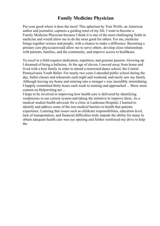 Family Medicine Physician
Put your good where it does the most! This aphorism by Tom Wolfe, an American
author and journalist, captures a guiding tenet of my life. I want to become a
Family Medicine Physician because I think it is one of the most challenging fields in
medicine and would allow me to do the most good for others. For me, medicine
brings together science and people, with a chance to make a difference. Becoming a
primary care physicianwould allow me to serve others, develop close relationships
with patients, families, and the community, and improve access to healthcare.
To excel in a field requires dedication, repetition, and genuine passion. Growing up
I dreamed of being a ballerina. At the age of eleven, I moved away from home and
lived with a host family in order to attend a renowned dance school, the Central
Pennsylvania Youth Ballet. For nearly two years I attended public school during the
day, ballet classes and rehearsals each night and weekend, and rarely saw my family.
Although leaving my home and entering into a stranger s was incredibly intimidating,
I happily committed thirty hours each week to training and approached ... Show more
content on Helpwriting.net ...
I hope to be involved in improving how health care is delivered by identifying
weaknesses in our current system and taking the initiative to improve them. As a
medical student health advocate for a clinic at Lankenau Hospital, I learned to
identify and address some of the non medical barriers to health that patients
experience. Learning that issues such as childcare responsibilities, education level,
lack of transportation, and financial difficulties truly impede the ability for many to
obtain adequate health care was eye opening and further reinforced my drive to help
the
 