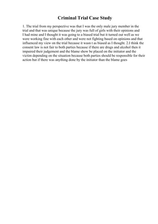 Criminal Trial Case Study
1. The trial from my perspective was that I was the only male jury member in the
trial and that was unique because the jury was full of girls with their opinions and
I had mine and I thought it was going to a biased trial but it turned out well as we
were working fine with each other and were not fighting based on opinions and that
influenced my view on the trial because it wasn t as biased as I thought. 2.I think the
consent law is not fair to both parties because if there are drugs and alcohol then it
impaired their judgement and the blame show be placed on the initiator and the
victim depending on the situation because both parties should be responsible for their
action but if there was anything done by the initiator than the blame goes
 