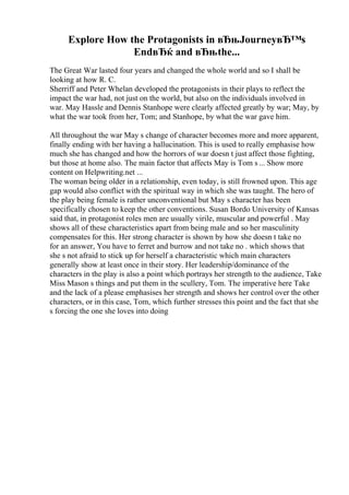 Explore How the Protagonists in вЂњJourneyвЂ™s
EndвЂќ and вЂњthe...
The Great War lasted four years and changed the whole world and so I shall be
looking at how R. C.
Sherriff and Peter Whelan developed the protagonists in their plays to reflect the
impact the war had, not just on the world, but also on the individuals involved in
war. May Hassle and Dennis Stanhope were clearly affected greatly by war; May, by
what the war took from her, Tom; and Stanhope, by what the war gave him.
All throughout the war May s change of character becomes more and more apparent,
finally ending with her having a hallucination. This is used to really emphasise how
much she has changed and how the horrors of war doesn t just affect those fighting,
but those at home also. The main factor that affects May is Tom s... Show more
content on Helpwriting.net ...
The woman being older in a relationship, even today, is still frowned upon. This age
gap would also conflict with the spiritual way in which she was taught. The hero of
the play being female is rather unconventional but May s character has been
specifically chosen to keep the other conventions. Susan Bordo University of Kansas
said that, in protagonist roles men are usually virile, muscular and powerful . May
shows all of these characteristics apart from being male and so her masculinity
compensates for this. Her strong character is shown by how she doesn t take no
for an answer, You have to ferret and burrow and not take no . which shows that
she s not afraid to stick up for herself a characteristic which main characters
generally show at least once in their story. Her leadership/dominance of the
characters in the play is also a point which portrays her strength to the audience, Take
Miss Mason s things and put them in the scullery, Tom. The imperative here Take
and the lack of a please emphasises her strength and shows her control over the other
characters, or in this case, Tom, which further stresses this point and the fact that she
s forcing the one she loves into doing
 