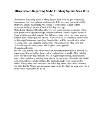 Observations Regarding Slides Of Many Species Seen With
A...
Observations Regarding Slides of Many Species Seen With a Light Microscope
Introduction: Our class gathered to observe the differences and similarities of life
observable under a microscope. We wanted to study details of each slide to
understand the larger picture of the life that they make up.
Methods and Materials: Our class of twelve was subdivided into six groups of two.
Each group used a light microscope to observe thirteen slides of organic materials
(listed with the appended images). The slides were dyed one or two colors to show
different parts of the organisms or cells. With each slide we started our observations
on 40x magnification and moved up, through 100x, to 400x magnification. After
recording what I saw under the microscopes, I researched what I had seen, and
collected images for comparison, which appear in the appendix.
Observations/Results:
The first slide that my team observed was of Allium root tip in mitosis. Even on the
lowest magnification, cell wells were clear, and nuclei were visible. This visibility
shows how relatively large the cells are. On higher magnification, chromosomes
were visible, and clearly splitting; they were in varying stages of mitosis. Not all cell
walls seemed to have nuclei in them. The duplicating cells were caught in stop
motion. If they could have continued this action they would have created so many
new cells that the Allium specimen could have grown. In effect, we were observing a
multicellular organism in the act of
 