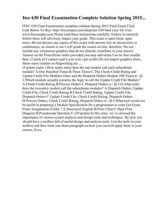 Itec 630 Final Examination Complete Solution Spring 2015...
ITEC 630 Final Examination complete solution Spring 2015 Final Exam Click
Link Below To Buy: http://hwcampus.com/shop/itec 630 final exm/ Or Visit
www.hwcampus.com Please read these instructions carefully. Failure to correctly
follow them will adversely impact your grade. This exam is open book, open
notes. Do not discuss any aspect of this exam with anyone else no discussions in
conferences, no emails to me I will grade the exams on line, therefore: Do not
include any extraneous graphics that do not directly contribute to your answer
Answer on the PowerPoint slides provided you may add slides Use no font smaller
than 12 pitch (if I cannot read it you won t get credit) Do not import graphics from...
Show more content on Helpwriting.net ...
(5 points each) 1.How many times does the top module call each subordinate
module? A.One Hundred Times B.Three Times C.The Check Credit Rating and
Update Credit File Modules Once and the Dispatch Orders Module 100 Times в—Џ
2.Which module actually contains the logic to call the Update Credit File Module?
A.Check Credit Rating B.Process Orders C.Dispatch Orders в—Џ 3.In what order
does the executive module call the subordinate modules? A.Dispatch Orders, Update
Credit File, Check Credit Rating B.Check Credit Rating, Update Credit File,
Dispatch Orders C.Update Credit File, Check Credit Rating, Dispatch Orders
D.Process Orders, Check Credit Rating, Dispatch Orders в—Џ 4.What tool would not
be useful in preparing a Module Specification for a programmer to code Get Exam
From Assignments Folder ? A.Structured English B.Flow Chart C.Data Flow
Diagram D.Pseudocode Question 5: (20 points) In this class, we ve stressed the
importance of various system analysis and design tools and techniques. By now you
should have a toolbox full of useful design and analysis tools. List the tools in your
toolbox and then write one short paragraph on how you can/will apply them in your
careers, lives,
 