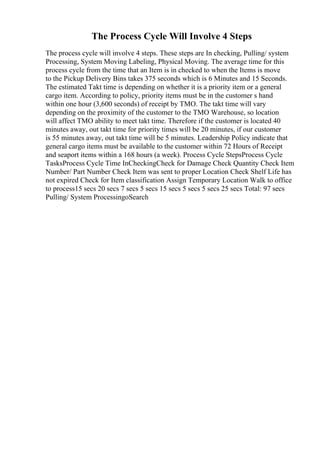 The Process Cycle Will Involve 4 Steps
The process cycle will involve 4 steps. These steps are In checking, Pulling/ system
Processing, System Moving Labeling, Physical Moving. The average time for this
process cycle from the time that an Item is in checked to when the Items is move
to the Pickup Delivery Bins takes 375 seconds which is 6 Minutes and 15 Seconds.
The estimated Takt time is depending on whether it is a priority item or a general
cargo item. According to policy, priority items must be in the customer s hand
within one hour (3,600 seconds) of receipt by TMO. The takt time will vary
depending on the proximity of the customer to the TMO Warehouse, so location
will affect TMO ability to meet takt time. Therefore if the customer is located 40
minutes away, out takt time for priority times will be 20 minutes, if our customer
is 55 minutes away, out takt time will be 5 minutes. Leadership Policy indicate that
general cargo items must be available to the customer within 72 Hours of Receipt
and seaport items within a 168 hours (a week). Process Cycle StepsProcess Cycle
TasksProcess Cycle Time InCheckingCheck for Damage Check Quantity Check Item
Number/ Part Number Check Item was sent to proper Location Check Shelf Life has
not expired Check for Item classification Assign Temporary Location Walk to office
to process15 secs 20 secs 7 secs 5 secs 15 secs 5 secs 5 secs 25 secs Total: 97 secs
Pulling/ System ProcessingoSearch
 