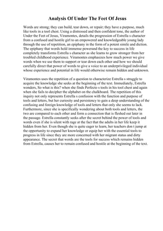 Analysis Of Under The Feet Of Jesus
Words are strong; they can build, tear down, or repair; they have a purpose, much
like tools in a tool chest. Using a distressed and then confident tone, the author of
Under the Feet of Jesus, Viramontes, details the progression of Estrella s character
from a confused and hostile girl to an empowered and knowledgeable young lady
through the use of repetition, an epiphany in the form of a potent simile and diction.
The epiphany that words hold immense powerand the key to success in life
completely transforms Estrella s character as she learns to grow stronger from her
troubled childhood experience. Viramontes emphasizes how much power we give
words when we use them to support or tear down each other and how we should
carefully direct that power of words to give a voice to an underprivileged individual
whose experience and potential in life would otherwise remain hidden and unknown.
Viramontes uses the repetition of a question to characterize Estrella s struggle to
acquire the knowledge she seeks at the beginning of the text. Immediately, Estrella
wonders, So what is this? when she finds Perfecto s tools in his tool chest and again
when she fails to decipher the alphabet on the chalkboard. The repetition of this
inquiry not only represents Estrella s confusion with the function and purpose of
tools and letters, but her curiosity and persistency to gain a deep understanding of the
confusing and foreign knowledge of tools and letters that only she seems to lack.
Furthermore, since she is specifically wondering about both tools and letters, the
two are compared to each other and form a connection that is fleshed out later in
the passage. Estrella constantly seeks after the secret behind the power of tools and
words even if she is silent with rage at the fact that the adults in her life keep it
hidden from her. Even though she is quite eager to learn, her teachers don t jump at
the opportunity to expand her knowledge or equip her with the essential tools to
progress in life since they are more concerned with her migrant status and dirty
appearance. The secret that words are the tools for success which remains hidden
from Estrella, causes her to remain confused and hostile at the beginning of the text.
 